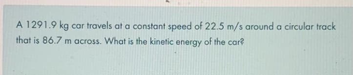 A 1291.9 kg car travels at a constant speed of 22.5 m/s around a circular track
that is 86.7 m across. What is the kinetic energy of the car?
