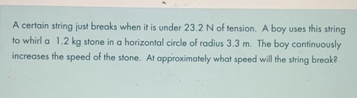 A certain string just breaks when it is under 23.2 N of tension. A boy uses this string
to whirl a 1.2 kg stone in a horizontal circle of radius 3.3 m. The boy continuously
increases the speed of the stone. At approximately what speed will the string break?
