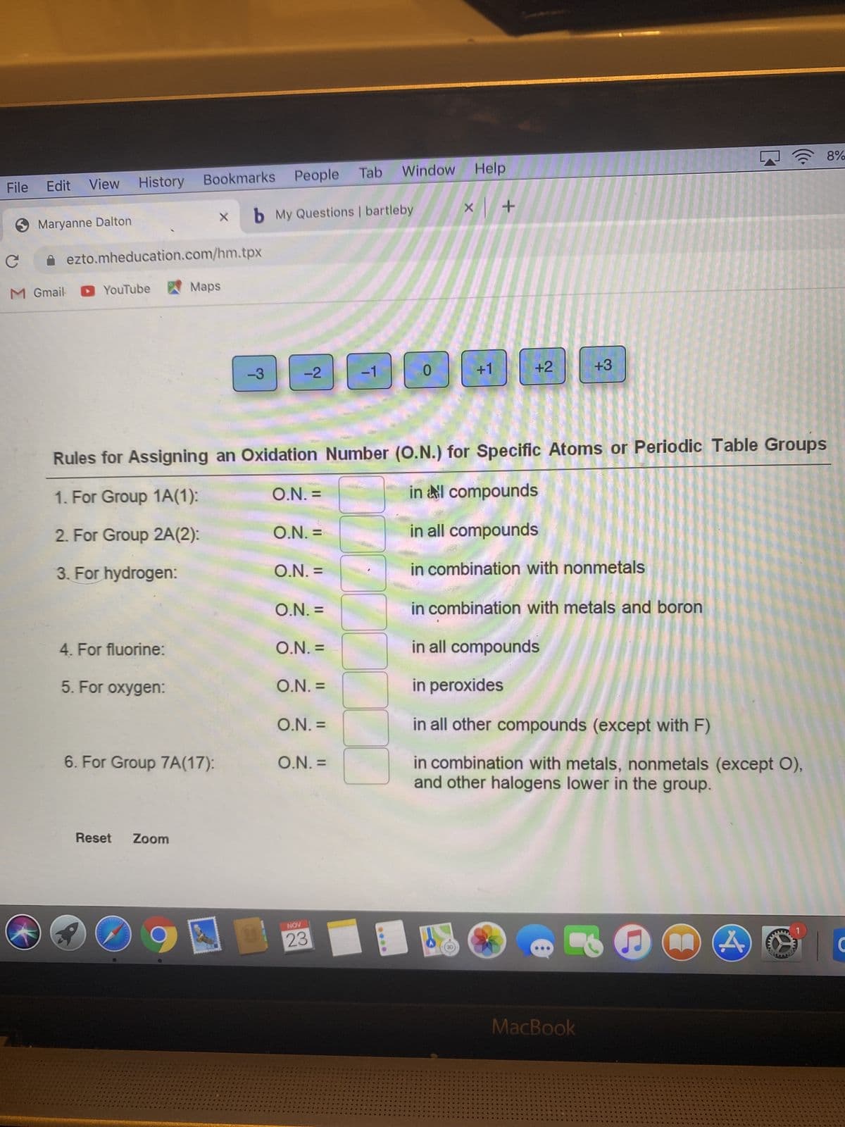 (8)
A 8%
Tab
Window Help
File
Edit
View
History Bookmarks People
b My Questions | bartleby
Maryanne Dalton
+ x
A ezto.mheducation.com/hm.tpx
M Gmail YouTube
Maps
-3
-2
-1
+1
+2
+3
Rules for Assigning an Oxidation Number (O.N.) for Specific Atoms or Periodic Table Groups
1. For Group 1A(1):
in l compounds
= 'N'O
2. For Group 2A(2):
O.N. =
in all compounds
3. For hydrogen:
O.N. =
in combination with nonmetals
O.N. =
in combination with metals and boron
4. For fluorine:
O.N. =
in all compounds
5. For oxygen:
O.N. =
in peroxides
O.N. =
in all other compounds (except with F)
6. For Group 7A(17):
in combination with metals, nonmetals (except O),
and other halogens lower in the group.
O.N. =
Reset
Zoom
NOV
23
MacBook
