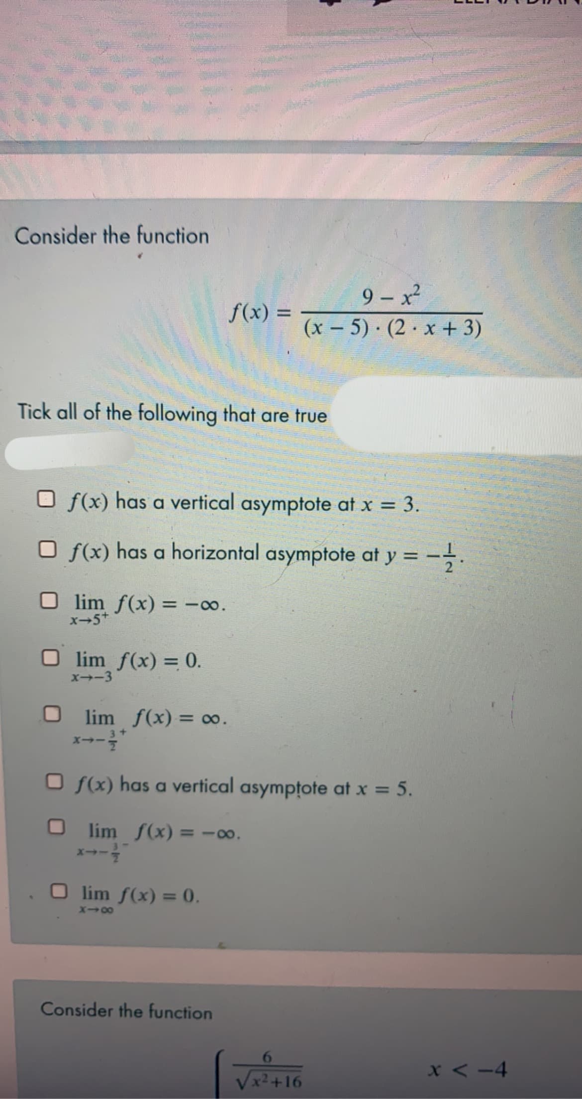 Consider the function
9 – x²
(x – 5) · (2 · x + 3)
f(x) =
Tick all of the following that are true
O f(x) has a vertical asymptote at x = 3.
O f(x) has a horizontal asymptote at y = -.
O lim f(x) = -00.
x-5+
O lim f(x) = 0.
X--3
O lim f(x) = 0.
O f(x) has a vertical asymptote at x = 5.
O lim f(x) = -00.
x--
%3D
O lim f(x) = 0.
Consider the function
x < -4
