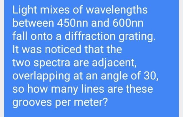 Light mixes of wavelengths
between 450nn and 600nn
fall onto a diffraction grating.
It was noticed that the
two spectra are adjacent,
overlapping at an angle of 30,
so how many lines are these
grooves per meter?
