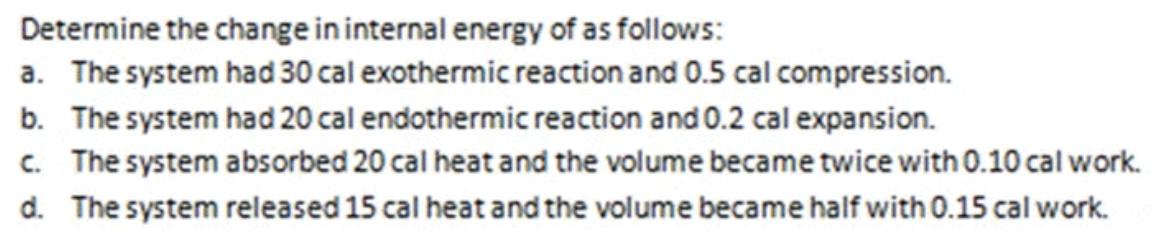 Determine the change in internal energy of as follows:
a. The system had 30 cal exothermic reaction and 0.5 cal compression.
b. The system had 20 cal endothermic reaction and 0.2 cal expansion.
c. The system absorbed 20 cal heat and the volume became twice with 0.10 cal work.
d. The system released 15 cal heat and the volume became half with 0.15 cal work.
