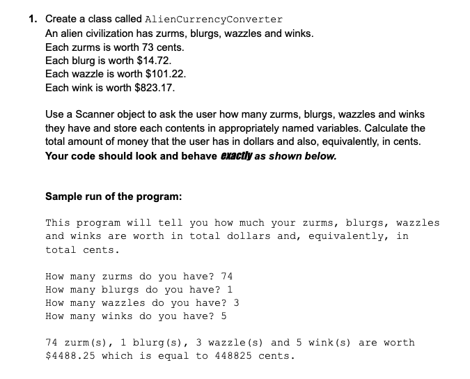 1. Create a class called AlienCurrencyConverter
An alien civilization has zurms, blurgs, wazzles and winks.
Each zurms is worth 73 cents.
Each blurg is worth $14.72.
Each wazzle is worth $101.22.
Each wink is worth $823.17.
Use a Scanner object to ask the user how many zurms, blurgs, wazzles and winks
they have and store each contents in appropriately named variables. Calculate the
total amount of money that the user has in dollars and also, equivalently, in cents.
Your code should look and behave exactly as shown below.
Sample run of the program:
This program will tell you how much your zurms, blurgs, wazzles
and winks are worth in total dollars and, equivalently, in
total cents.
How many zurms do you have? 74
How many blurgs do you have? 1
How many wazzles do you have? 3
How many winks do you have? 5
74 zurm (s), 1 blurg (s), 3 wazzle (s) and 5 wink (s) are worth
$4488.25 which is equal to 448825 cents.