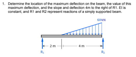 1. Determine the location of the maximum deflection on the beam, the value of this
maximum deflection, and the slope and deflection 4m to the right of R1. El is
constant, and R1 and R2 represent reactions of a simply supported beam.
60 kN
2 m
4 m
R1
R2
