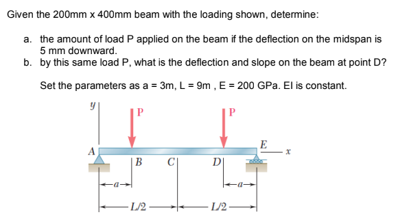 Given the 200mm x 400mm beam with the loading shown, determine:
a. the amount of load P applied on the beam if the deflection on the midspan is
5 mm downward.
b. by this same load P, what is the deflection and slope on the beam at point D?
Set the parameters as a = 3m, L = 9m , E = 200 GPa. El is constant.
E
A
B
D
L/2
L/2
