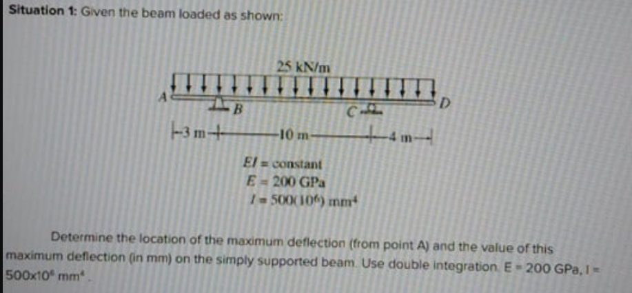 Situation 1: Given the beam loaded as shown:
25 kN/m
D.
B
C
-3 m+
-10 m-
4 im-
El = constant
E-200 GPa
1500(10) mm²
Determine the location of the maximum deflection (from point A) and the value of this
maximum deflection (in mm) on the simply supported beam. Use double integration E 200 GPa, I
500x10 mm.
