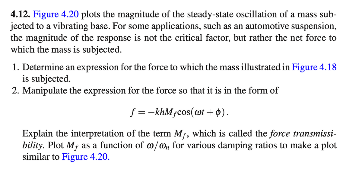 4.12. Figure 4.20 plots the magnitude of the steady-state oscillation of a mass sub-
jected to a vibrating base. For some applications, such as an automotive suspension,
the magnitude of the response is not the critical factor, but rather the net force to
which the mass is subjected.
1. Determine an expression for the force to which the mass illustrated in Figure 4.18
is subjected.
2. Manipulate the expression for the force so that it is in the form of
f = -khMfcos(wt+p).
Explain the interpretation of the term Mf, which is called the force transmissi-
bility. Plot Mƒ as a function of w/wn for various damping ratios to make a plot
similar to Figure 4.20.