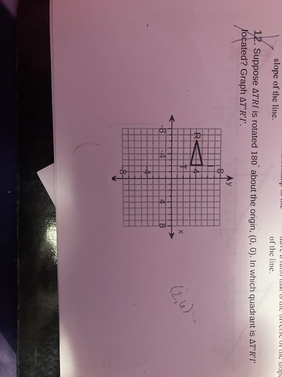 slope of the line.
nave a Tatio mal Is une TIverse oI he slope
of the line.
12. Suppose ATRI is rotated 180 about the origin, (0, 0). In which quadrant is AT'R'I'
Yocated? Graph AT'R'I'.
Ay
R
(2,4) -
<-4
4.
8.
