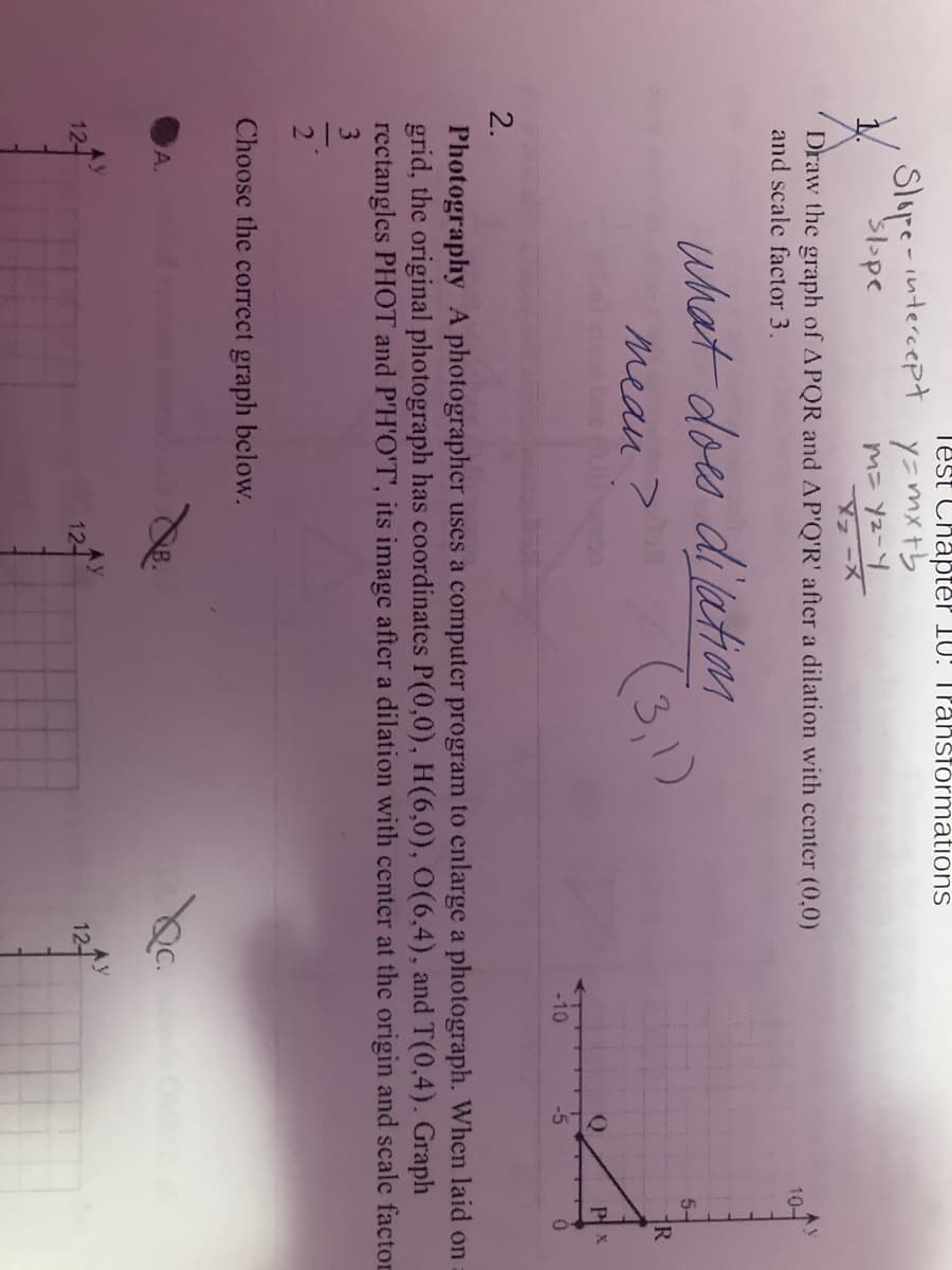 Test Chapter 10: TPahsformations
Slupe-intercept y=mxtb
マ-X
トーzk こud
Draw the graph of APQR and AP'Q'R' after a dilation with center (0,0)
and scale factor 3.
10-
dilation
(3,1)
what does
5-
mean >
R
Pl x
-10
-5
2.
Photography A photographer uses a computer program to enlarge a photograph. When laid on
grid, the original photograph has coordinates P(0,0), H(6,0), O(6,4), and T(0,4). Graph
rectangles PHOT and P'H'O'T', its image after a dilation with center at the origin and scale factor
3.
2
Choose the correct graph beclow.
A.
12-
12-
