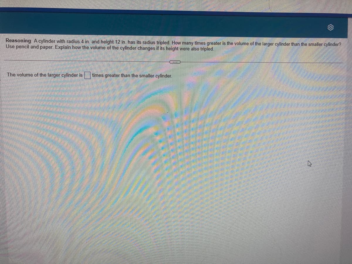 Reasoning A cylinder with radius 4 in. and height 12 in. has its radius tripled. How many times greater is the volume of the larger cylinder than the smaller cylinder?
Use pencil and paper. Explain how the volume of the cylinder changes if its height were also tripled.
The volume of the larger cylinder is
times greater than the smaller cylinder.

