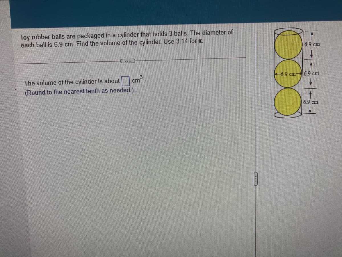 Toy rubber balls are packaged in a cylinder that holds 3 balls. The diameter of
each ball is 6.9 cm. Find the volume of the cylinder. Use 3.14 for .
6.9 cm
+6.9 cm- 6.9 cm
3
The volume of the cylinder is about cm.
(Round to the nearest tenth as needed.)
6.9 cm
