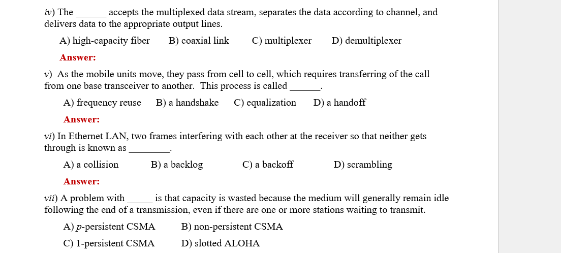 iv) The
accepts the multiplexed data stream, separates the data according to channel, and
delivers data to the appropriate output lines.
A) high-capacity fiber B) coaxial link
Answer:
v) As the mobile units move, they pass from cell to cell, which requires transferring of the call
from one base transceiver to another. This process is called
A) frequency reuse B) a handshake C) equalization
C) multiplexer D) demultiplexer
B) a backlog
Answer:
vi) In Ethernet LAN, two frames interfering with each other at the receiver so that neither gets
through is known as
A) a collision
Answer:
vii) A problem with
is that capacity is wasted because the medium will generally remain idle
following the end of a transmission, even if there are one or more stations waiting to transmit.
B) non-persistent CSMA
D) slotted ALOHA
A) p-persistent CSMA
C) 1-persistent CSMA
D) a handoff
C) a backoff
D) scrambling