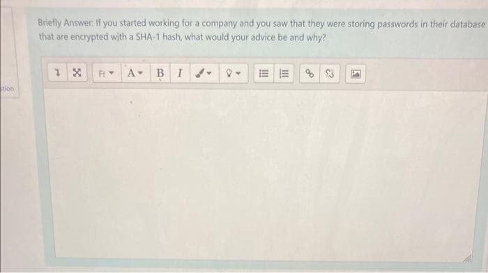 tion
Briefly Answer: If you started working for a company and you saw that they were storing passwords in their database
that are encrypted with a SHA-1 hash, what would your advice be and why?
1 X
Fr
A BI
5