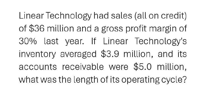 Linear Technology had sales (all on credit)
of $36 million and a gross profit margin of
30% last year. If Linear Technology's
inventory averaged $3.9 million, and its
accounts receivable were $5.0 million,
what was the length of its operating cycle?