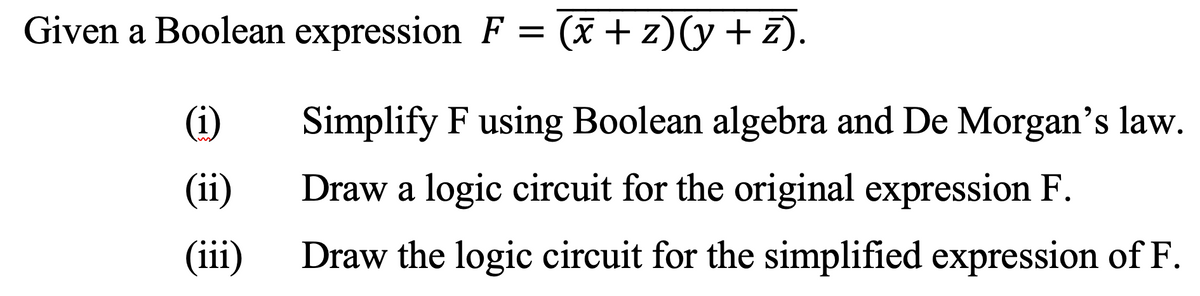 Given a Boolean expression F =
(* + z)(y + z).
(i)
Simplify F using Boolean algebra and De Morgan's law.
(ii)
Draw a logic circuit for the original expression F.
(iii)
Draw the logic circuit for the simplified expression of F.
