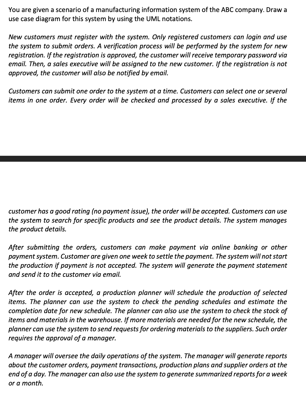 You are given a scenario of a manufacturing information system of the ABC company. Draw a
use case diagram for this system by using the UML notations.
New customers must register with the system. Only registered customers can login and use
the system to submit orders. A verification process will be performed by the system for new
registration. If the registration is approved, the customer will receive temporary password via
email. Then, a sales executive will be assigned to the new customer. If the registration is not
approved, the customer will also be notified by email.
Customers can submit one order to the system at a time. Customers can select one or several
items in one order. Every order will be checked and processed by a sales executive. If the
customer has a good rating (no payment issue), the order will be accepted. Customers can use
the system to search for specific products and see the product details. The system manages
the product details.
After submitting the orders, customers can make payment via online banking or other
payment system. Customer are given one
the production if payment is not accepted. The system will generate the payment statement
to settle the payment. The system will not start
and send it to the customer via email.
After the order is accepted, a production planner will schedule the production of selected
items. The planner can use the system to check the pending schedules and estimate the
completion date for new schedule. The planner can also use the system to check the stock of
items and materials in the warehouse. If more materials are needed for the new schedule, the
planner can use the system to send requests for ordering materials to the suppliers. Such order
requires the approval of a manager.
A manager will oversee the daily operations of the system. The manager will generate reports
about the customer orders, payment transactions, production plans and supplier orders at the
end of a day. The manager can also use the system to generate summarized reports for a week
or a month.
