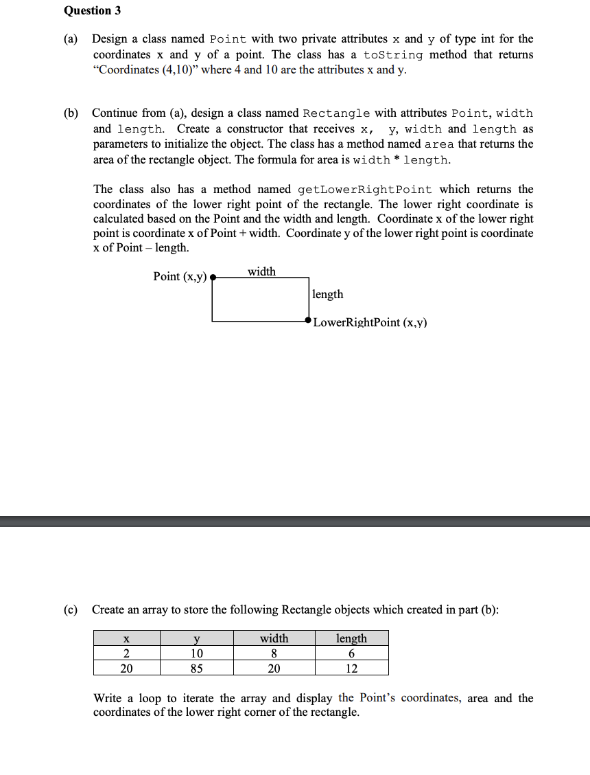 Question 3
(a) Design a class named Point with two private attributes x and y of type int for the
coordinates x and y of a point. The class has a toString method that returns
"Coordinates (4,10)" where 4 and 10 are the attributes x and y.
(b) Continue from (a), design a class named Rectangle with attributes Point, width
and length. Create a constructor that receives x, y, width and length as
parameters to initialize the object. The class has a method named area that returns the
area of the rectangle object. The formula for area is width * length.
The class also has a method named getLowerRight Point which returns the
coordinates of the lower right point of the rectangle. The lower right coordinate is
calculated based on the Point and the width and length. Coordinate x of the lower right
point is coordinate x of Point + width. Coordinate y of the lower right point is coordinate
x of Point - length.
Point (x,y)
X
2
20
width
y
10
85
(c) Create an array to store the following Rectangle objects which created in part (b):
length
6
12
length
width
8
20
LowerRightPoint (x,y)
Write a loop to iterate the array and display the Point's coordinates, area and the
coordinates of the lower right corner of the rectangle.