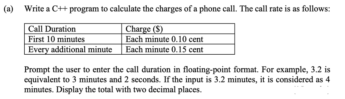 (a)
Write a C++ program to calculate the charges of a phone call. The call rate is as follows:
Charge ($)
Each minute 0.10 cent
Call Duration
First 10 minutes
Every additional minute
Each minute 0.15 cent
Prompt the user to enter the call duration in floating-point format. For example, 3.2 is
equivalent to 3 minutes and 2 seconds. If the input is 3.2 minutes, it is considered as 4
minutes. Display the total with two decimal places.
