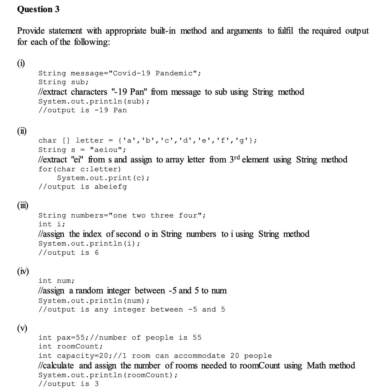 Question 3
Provide statement with appropriate built-in method and arguments to fulfil the required output
for each of the following:
(1)
String message="Covid-19 Pandemic";
String sub;
//extract characters "-19 Pan" from message to sub using String method
System.out.println (sub);
//output is -19 Pan
char [] etter = {'a', 'b', 'c','d',
'g'};
String s = "aeiou";
//extract "ei" from s and assign to array letter from 3rd element using String method
for (char c:letter)
System.out.print (c);
//output is abeiefg
String numbers="one two three four";
int i;
//assign the index of second o in String numbers to i using String method
System.out.println(i);
//output is 6
int num;
//assign a random integer between -5 and 5 to num
System.out.println (num);
//output is any integer between -5 and 5
int pax=55;//number of people is 55
int roomCount;
int capacity=20; //1 room can accommodate 20 people
//calculate and assign the number of rooms needed to roomCount using Math method
System.out.println (roomCount);
//output is 3
111
(iv)
(v)