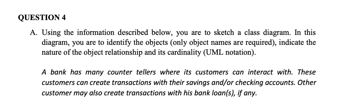 QUESTION 4
A. Using the information described below, you are to sketch a class diagram. In this
diagram, you are to identify the objects (only object names are required), indicate the
nature of the object relationship and its cardinality (UML notation).
A bank has many counter tellers where its customers can interact with. These
customers can create transactions with their savings and/or checking accounts. Other
customer may also create transactions with his bank loan(s), if any.
