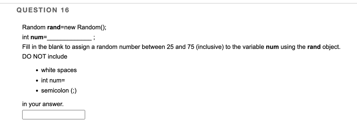 QUESTION 16
Random rand-new Random();
int num=
Fill in the blank to assign a random number between 25 and 75 (inclusive) to the variable num using the rand object.
DO NOT include
white spaces
semicolon (;)
• int num=
in your answer.