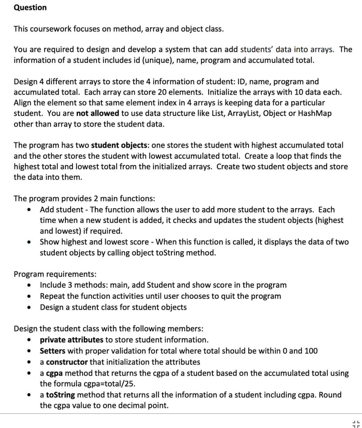 Question
This coursework focuses on method, array and object class.
You are required to design and develop a system that can add students' data into arrays. The
information of a student includes id (unique), name, program and accumulated total.
Design 4 different arrays to store the 4 information of student: ID, name, program and
accumulated total. Each array can store 20 elements. Initialize the arrays with 10 data each.
Align the element so that same element index in 4 arrays is keeping data for a particular
student. You are not allowed to use data structure like List, ArrayList, Object or HashMap
other than array to store the student data.
The program has two student objects: one stores the student with highest accumulated total
and the other stores the student with lowest accumulated total. Create a loop that finds the
highest total and lowest total from the initialized arrays. Create two student objects and store
the data into them.
The program provides 2 main functions:
●
Add student - The function allows the user to add more student to the arrays. Each
time when a new student is added, it checks and updates the student objects (highest
and lowest) if required.
Show highest and lowest score - When this function is called, it displays the data of two
student objects by calling object toString method.
Program requirements:
● Include 3 methods: main, add Student and show score in the program
Repeat the function activities until user chooses to quit the program
Design a student class for student objects
Design the student class with the following members:
private attributes to store student information.
Setters with proper validation for total where total should be within 0 and 100
●
a constructor that initialization the attributes
●
a cgpa method that returns the cgpa of a student based on the accumulated total using
the formula cgpa=total/25.
●
a toString method that returns all the information of a student including cgpa. Round
the cgpa value to one decimal point.
JL
1r