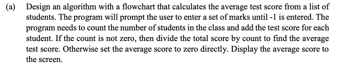 Design an algorithm with a flowchart that calculates the average test score from a list of
students. The program will prompt the user to enter a set of marks until -1 is entered. The
program needs to count the number of students in the class and add the test score for each
student. If the count is not zero, then divide the total score by count to find the average
test score. Otherwise set the average score to zero directly. Display the average score to
(a)
the screen.
