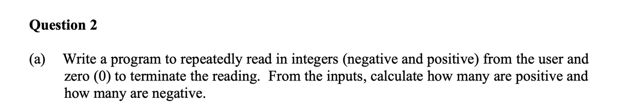 Question 2
(a) Write a program to repeatedly read in integers (negative and positive) from the user and
zero (0) to terminate the reading. From the inputs, calculate how many are positive and
how many are negative.