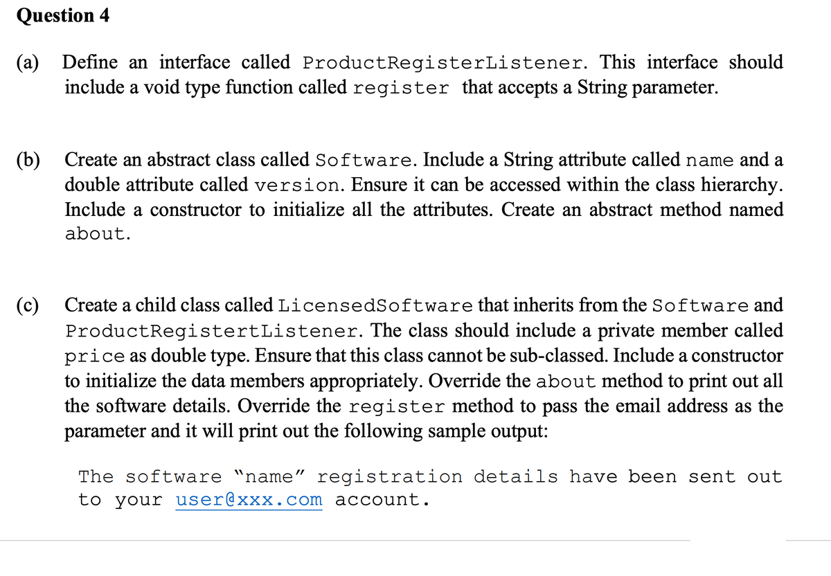 Question 4
(a) Define an interface called Product RegisterListener. This interface should
include a void type function called register that accepts a String parameter.
(b)
(c)
Create an abstract class called Software. Include a String attribute called name and a
double attribute called version. Ensure it can be accessed within the class hierarchy.
Include a constructor to initialize all the attributes. Create an abstract method named
about.
Create a child class called LicensedSoftware that inherits from the Software and
ProductRegistertListener. The class should include a private member called
price as double type. Ensure that this class cannot be sub-classed. Include a constructor
to initialize the data members appropriately. Override the about method to print out all
the software details. Override the register method to pass the email address as the
parameter and it will print out the following sample output:
The software “name” registration details have been sent out
to your user@xxx.com account.