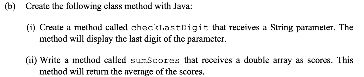 (b) Create the following class method with Java:
(i) Create a method called checkLastDigit that receives a String parameter. The
method will display the last digit of the parameter.
(ii) Write a method called sumScores that receives a double array as scores. This
method will return the average of the scores.