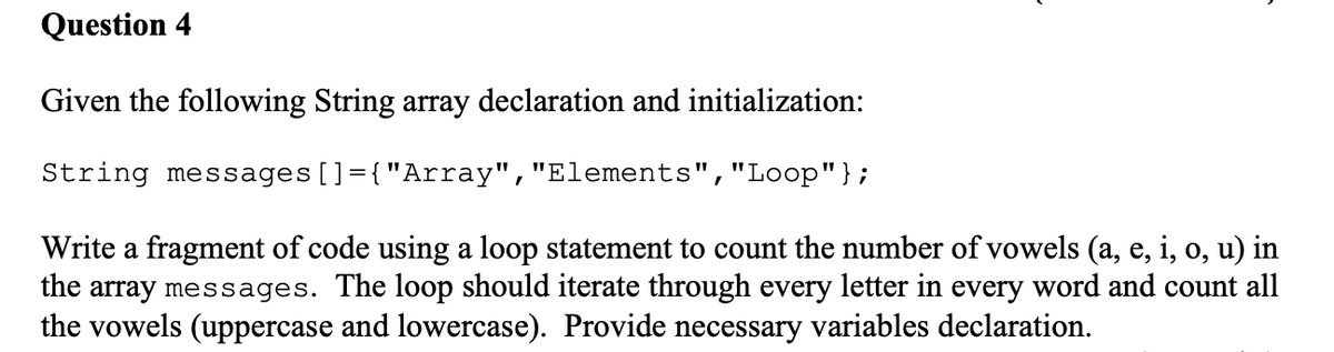 Question 4
Given the following String array declaration and initialization:
String messages []={"Array", "Elements", "Loop"};
Write a fragment of code using a loop statement to count the number of vowels (a, e, i, o, u) in
the array messages. The loop should iterate through every letter in every word and count all
the vowels (uppercase and lowercase). Provide necessary variables declaration.