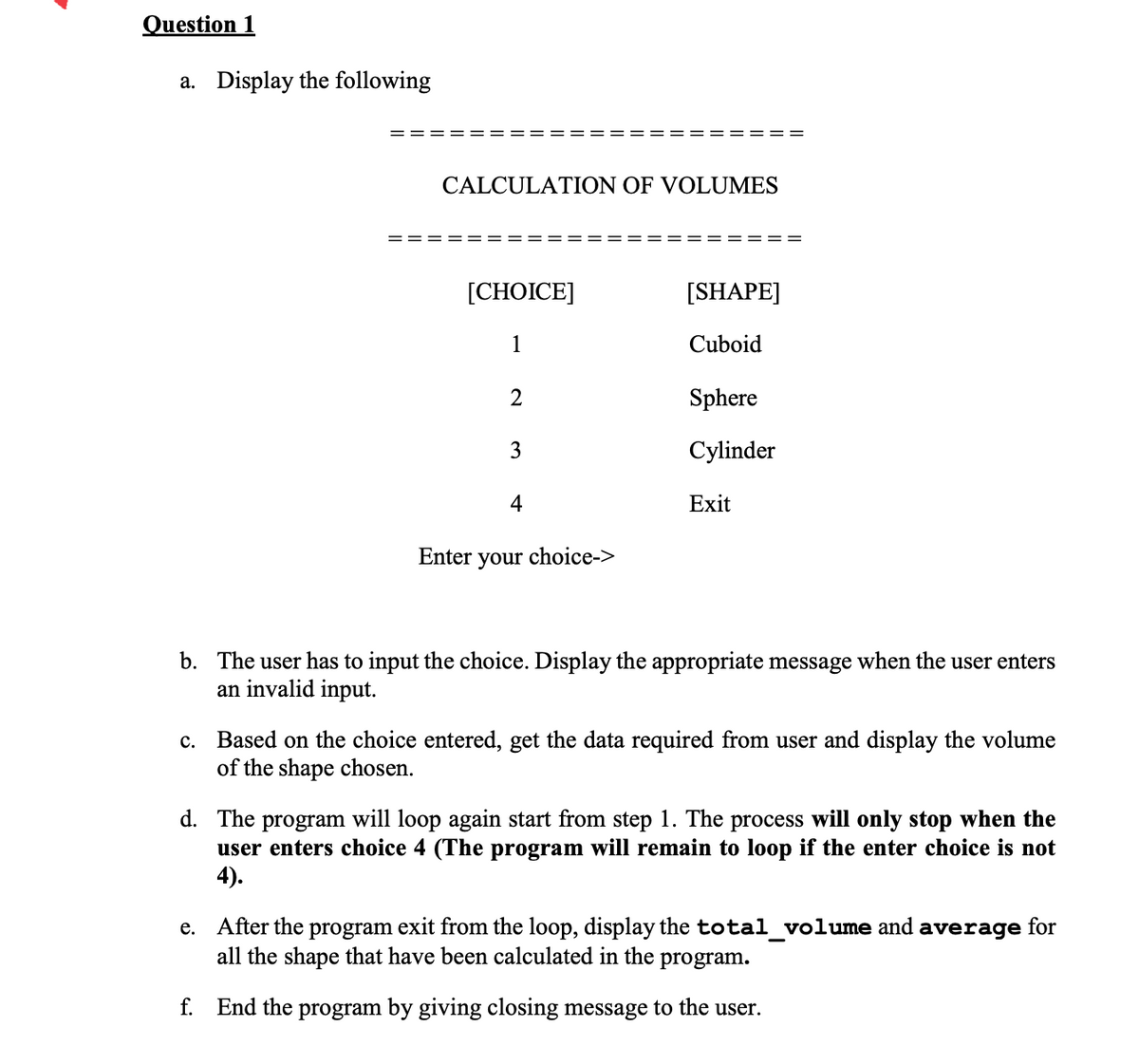 Question 1
a. Display the following
CALCULATION OF VOLUMES
[СHOICE]
[SHAPE]
1
Cuboid
Sphere
Cylinder
4
Exit
Enter your choice->
b. The user has to input the choice. Display the appropriate message when the user enters
an invalid input.
Based on the choice entered, get the data required from user and display the volume
of the shape chosen.
с.
d. The program will loop again start from step 1. The process will only stop when the
user enters choice 4 (The program will remain to loop if the enter choice is not
4).
e. After the program exit from the loop, display the total_volume and average for
all the shape that have been calculated in the
program.
f. End the program by giving closing message to the user.
