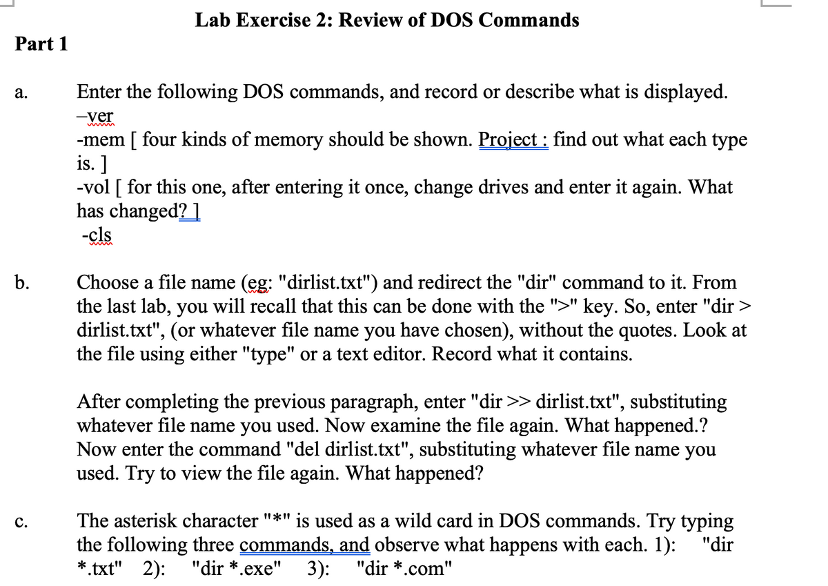 Lab Exercise 2: Review of DOS Commands
Part 1
a.
Enter the following DOS commands, and record or describe what is displayed.
-ver
-mem [ four kinds of memory should be shown. Project : find out what each type
is. ]
-vol [ for this one, after entering it once, change drives and enter it again. What
has changed? 1
-cls
b.
Choose a file name (eg: "dirlist.txt") and redirect the "dir" command to it. From
the last lab, you will recall that this can be done with the ">" key. So, enter "dir >
dirlist.txt", (or whatever file name you have chosen), without the quotes. Look at
the file using either "type" or a text editor. Record what it contains.
After completing the previous paragraph, enter "dir >> dirlist.txt", substituting
whatever file name you used. Now examine the file again. What happened.?
Now enter the command "del dirlist.txt", substituting whatever file name you
used. Try to view the file again. What happened?
The asterisk character "*" is used as a wild card in DOS commands. Try typing
the following three commands, and observe what happens with each. 1): "dir
*.txt" 2): "dir *.exe" 3): "dir *.com"