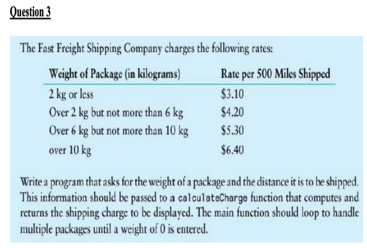 Question 3
The Fast Freight Shipping Company charges the following rates:
Weight of Package (in kilograms)
Rate per 500 Miles Shipped
2 kg or less
Over 2 kg but not more than 6 kg
$3.10
$4.20
Over 6 kg but not more than 10 kg
$5.30
over 10 kg
$6.40
Write a program that asks for the weight of a package and the distance it is to be shipped.
This information should be passed to a calculateCharge function that computes and
returns the shipping charge to be displayed. The main function should loop to handle
multiple packages until a weight of 0 is entered.
