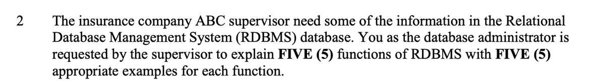 The insurance company ABC supervisor need some of the information in the Relational
Database Management System (RDBMS) database. You as the database administrator is
requested by the supervisor to explain FIVE (5) functions of RDBMS with FIVE (5)
appropriate examples for each function.
2
