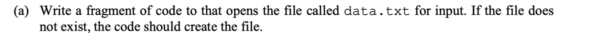 (a) Write a fragment of code to that opens the file called data.txt for input. If the file does
not exist, the code should create the file.
