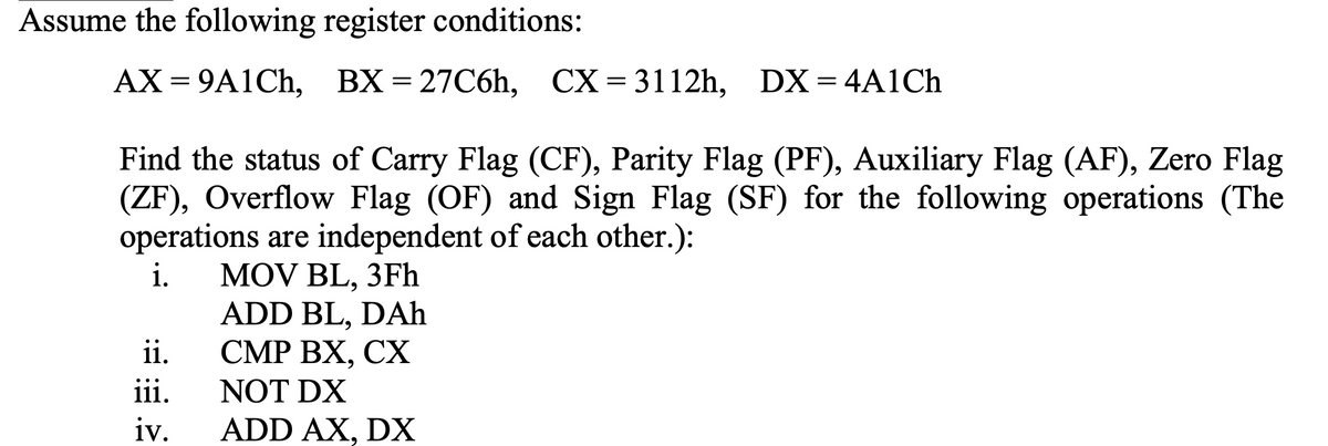 Assume the following register conditions:
AX = 9A1CH, DX=4A1Ch
BX = 27C6h, CX=3112h,
Find the status of Carry Flag (CF), Parity Flag (PF), Auxiliary Flag (AF), Zero Flag
(ZF), Overflow Flag (OF) and Sign Flag (SF) for the following operations (The
operations are independent of each other.):
i.
MOV BL, 3Fh
ADD BL, DAh
ii.
СМР ВХ, СХ
NOT DX
iv.
iii.
ADD AX, DX
