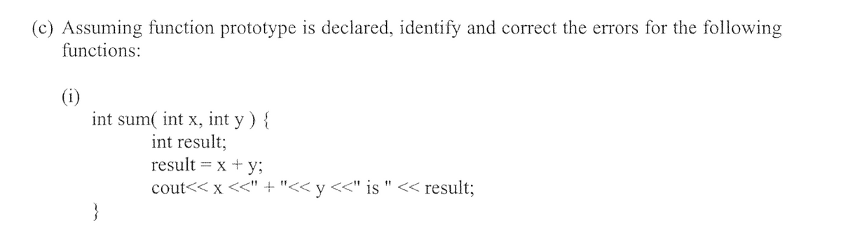 (c) Assuming function prototype is declared, identify and correct the errors for the following
functions:
(i)
int sum( int x, int y ) {
int result;
result = x + y;
cout<< x <<" + "<< y <<" is " << result;
}
