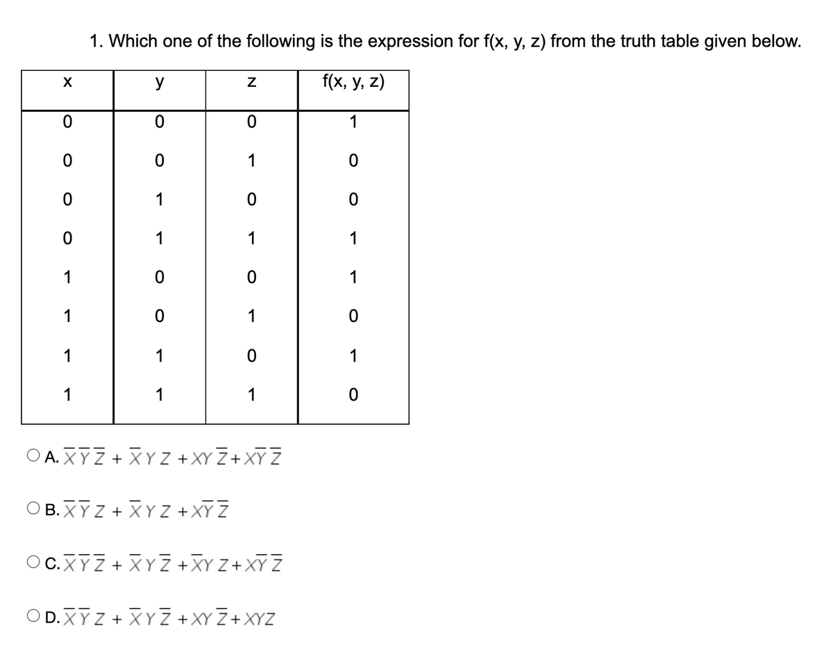 1. Which one of the following is the expression for f(x, y, z) from the truth table given below.
y
f(x, у, z)
1
1
1
1
1
1
1
1
1
1
1
1
1
1
1
1
O A. XYZ + XY Z +XY Z+XY Z
Ο Β.XY + XYZ +XYZ
O C.XYZ + XYZ +XY Z+ XY Z
O D.XY Z + XYZ +XY Z+XYZ
