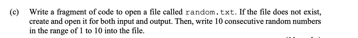 Write a fragment of code to open a file called random.txt. If the file does not exist,
(c)
create and open it for both input and output. Then, write 10 consecutive random numbers
in the range of 1 to 10 into the file.
