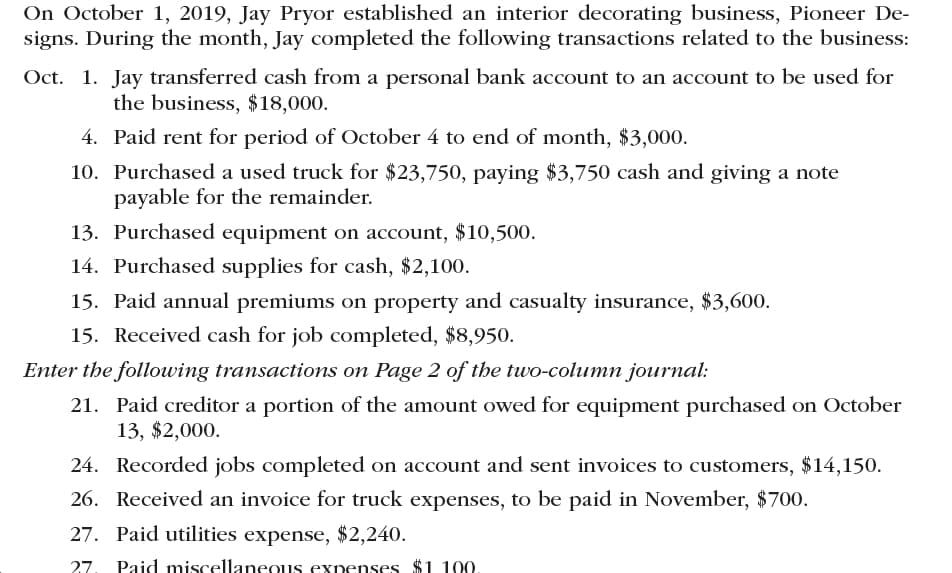 On October 1, 2019, Jay Pryor established an interior decorating business, Pioneer De
signs. During the month, Jay completed the following transactions related to the business
Oct. 1. Jay transferred cash from a personal bank account to an account to be used for
the business, $18,000
4. Paid rent for period of October 4 to end of month, $3,000.
10. Purchased a used truck for $23,750, paying $3,750 cash and giving a note
payable for the remainder.
13. Purchased equipment on account, $10,500
14. Purchased supplies for cash, $2,100.
15. Paid annual premiums on property and casualty insurance, $3,600.
15. Received cash for job completed, $8,950.
Enter the following transactions on Page 2 of the two-column journal
21. Paid creditor a portion of the amount owed for equipment purchased on October
13, $2,000
24. Recorded jobs completed on account and sent invoices to customers, $14,150.
26. Received an invoice for truck expenses, to be paid in November, $700.
27. Paid utilities expense, $2,240.
27. Paid miscellaneous expenses $1 100.
