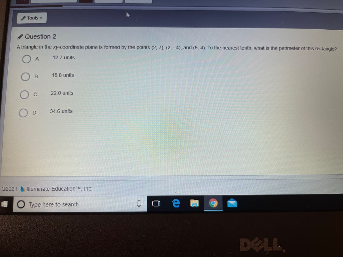 F Tools -
Question 2
A triangle in the xy-coordinate plane is fomed by the points (2, 7), (2, -4), and (6, 4). To the nearest tenth, what is the perimeter of this rectangle?
O A
12.7 units
18.8 units
C
22.0 units
34.6 units
©2021 Illuminate Education TM Inc.
Type here to search
DELL
