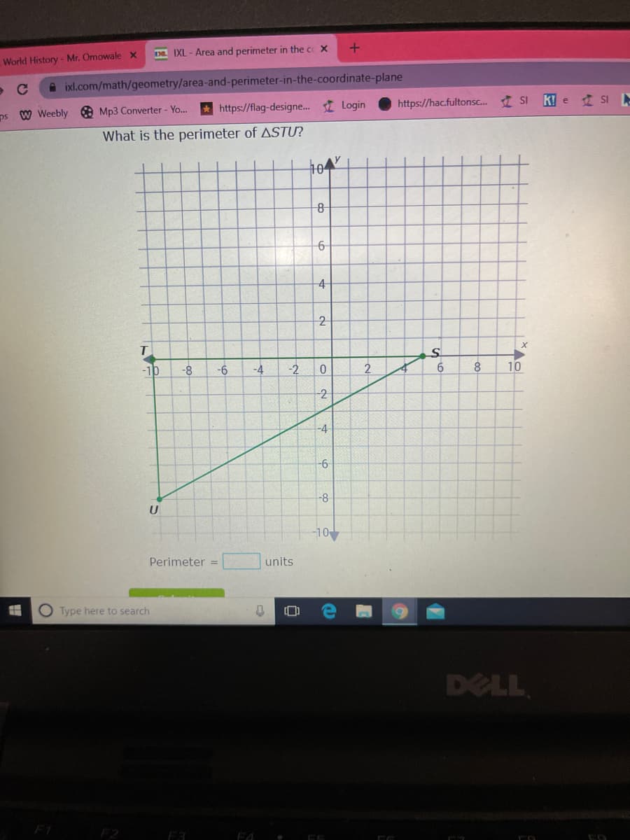 Da IXL - Area and perimeter in the cc X
World History - Mr. Omowale X
A ixl.com/math/geometry/area-and-perimeter-in-the-coordinate-plane
https://hac.fultons. SI
KIe 建Si ト
* https://flag-designe.. I Login
ps W Weebly e Mp3 Converter - Yo.
What is the perimeter of ASTƯ?
4
-10
-8
9-
-4
-2
8.
10
-2
-4
-6
-8
-10
Perimeter =
units
O Type here to search
DELL
F1
F2
F4
