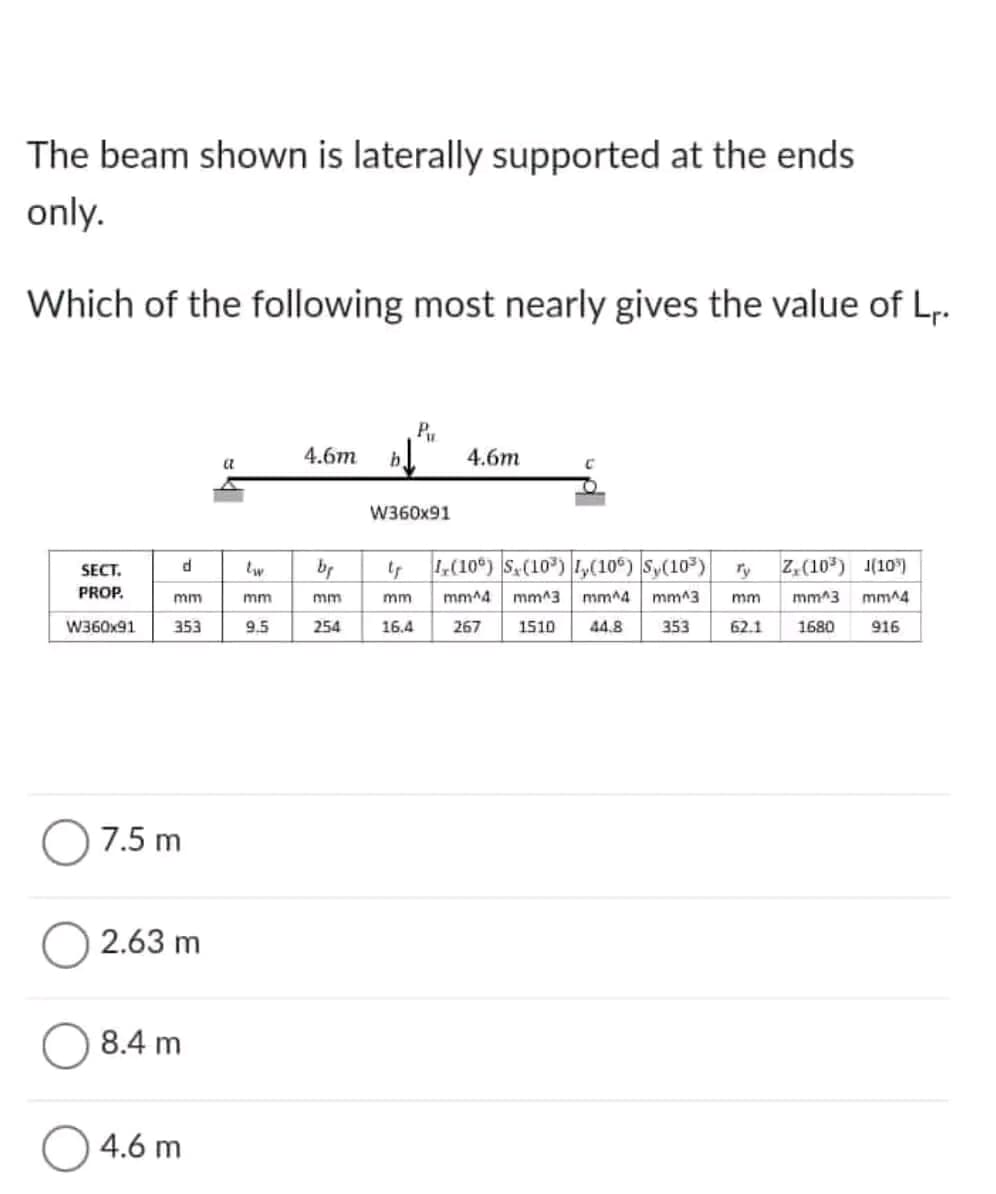 The beam shown is laterally supported at the ends
only.
Which of the following most nearly gives the value of L₁.
SECT.
PROP.
W360x91
mm
d
353
7.5 m
2.63 m
8.4 m
4.6 m
a
mm
9.5
4.6m
by
mm
254
b.
Pu
W360x91
tr
mm
16.4
4.6m
C
(106) S₂ (10³) ₂(10º) |S,(10³)
mm^4 mm^3
mm^4 mm^3
1510
267
44.8 353
mm
Z. (10³) 1(10³)
mm^3 mm^4
916
62.1 1680