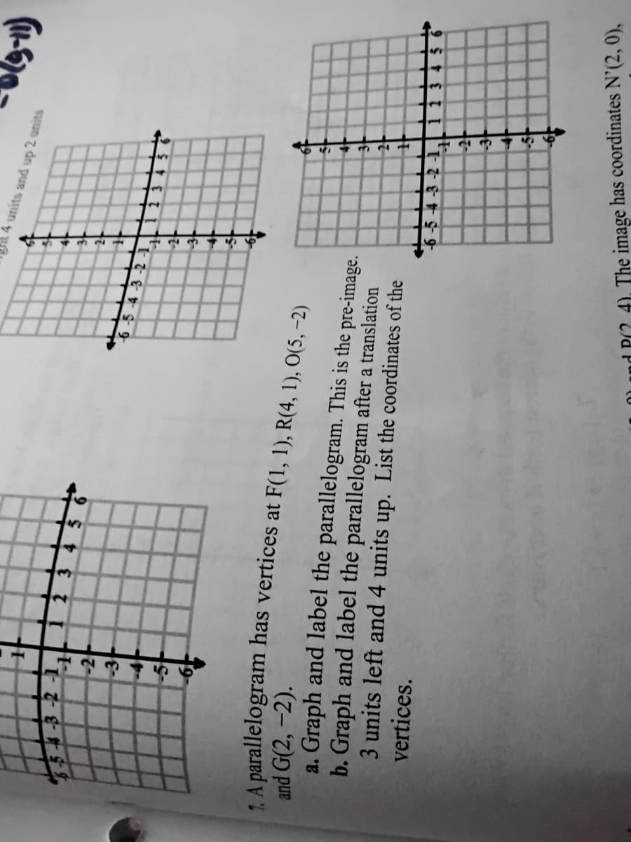 4 units and up 2 units
3456
-2
2.
and G(2, -2).
a. Graph and label the parallelogram. This is the pre-image.
b. Graph and label the parallelogram after a translation
3 units left and 4 units up. List the coordinates of the
vertices.
113 45
4). The image has coordinates N'(2, 0),
