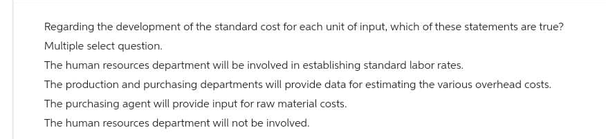 Regarding the development of the standard cost for each unit of input, which of these statements are true?
Multiple select question.
The human resources department will be involved in establishing standard labor rates.
The production and purchasing departments will provide data for estimating the various overhead costs.
The purchasing agent will provide input for raw material costs.
The human resources department will not be involved.