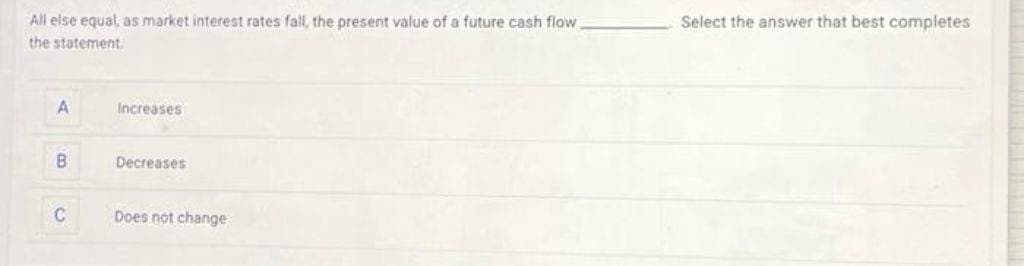 All else equal, as market interest rates fall, the present value of a future cash flow
the statement.
A
B
C
Increases
Decreases
Does not change
Select the answer that best completes