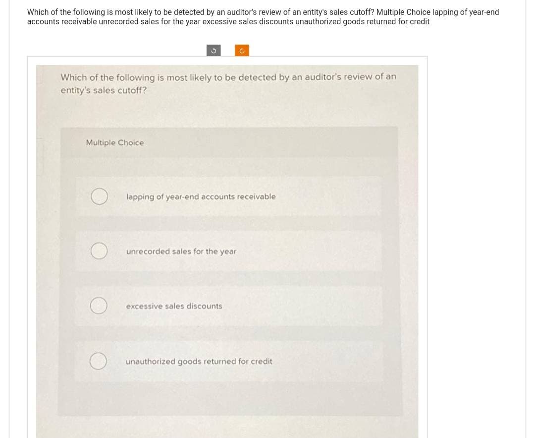 Which of the following is most likely to be detected by an auditor's review of an entity's sales cutoff? Multiple Choice lapping of year-end
accounts receivable unrecorded sales for the year excessive sales discounts unauthorized goods returned for credit
3
Multiple Choice
Which of the following is most likely to be detected by an auditor's review of an
entity's sales cutoff?
C
lapping of year-end accounts receivable
unrecorded sales for the year
excessive sales discounts
unauthorized goods returned for credit