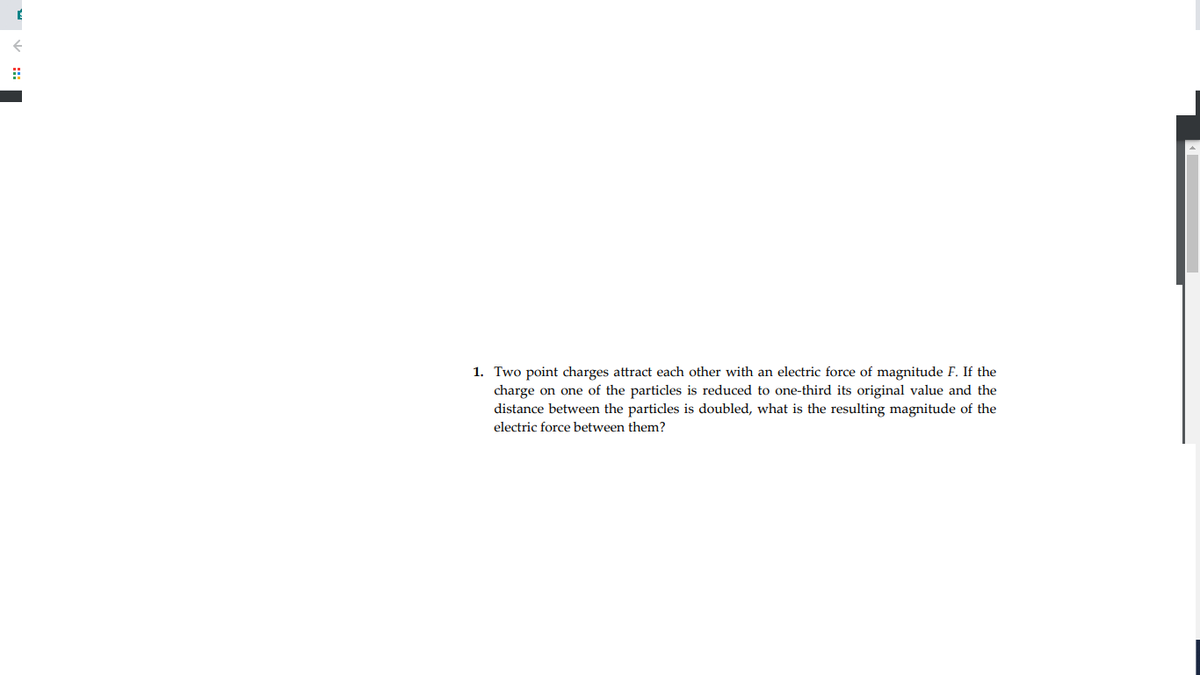 1. Two point charges attract each other with an electric force of magnitude F. If the
charge on one of the particles is reduced to one-third its original value and the
distance between the particles is doubled, what is the resulting magnitude of the
electric force between them?
