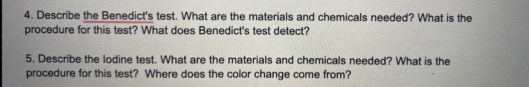 4. Describe the Benedict's test. What are the materials and chemicals needed? What is the
procedure for this test? What does Benedict's test detect?
5. Describe the lodine test. What are the materials and chemicals needed? What is the
procedure for this test? Where does the color change come from?
